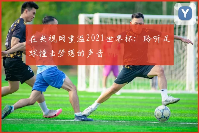 在央视网重温2021世界杯:聆听足球撞击梦想的声音