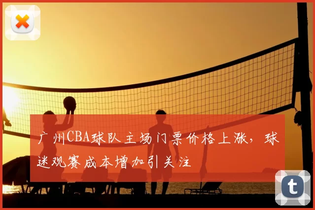 广州CBA球队主场门票价格上涨，球迷观赛成本增加引关注