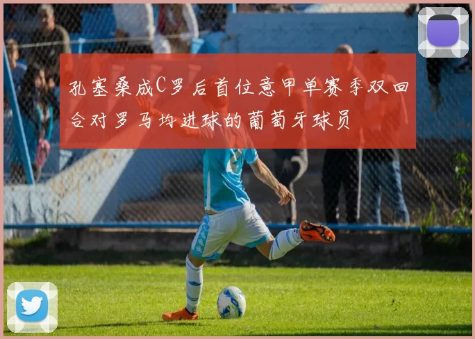 孔塞桑成C罗后首位意甲单赛季双回合对罗马均进球的葡萄牙球员