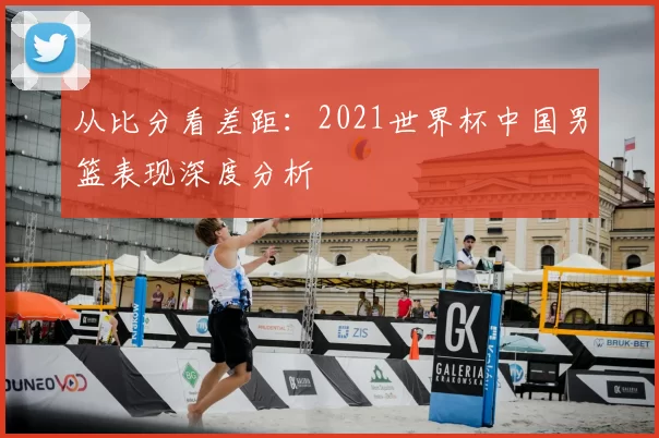 从比分看差距:2021世界杯中国男篮表现深度分析