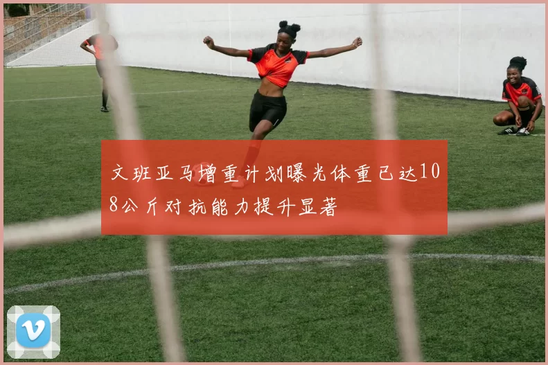 文班亚马增重计划曝光体重已达108公斤对抗能力提升显著