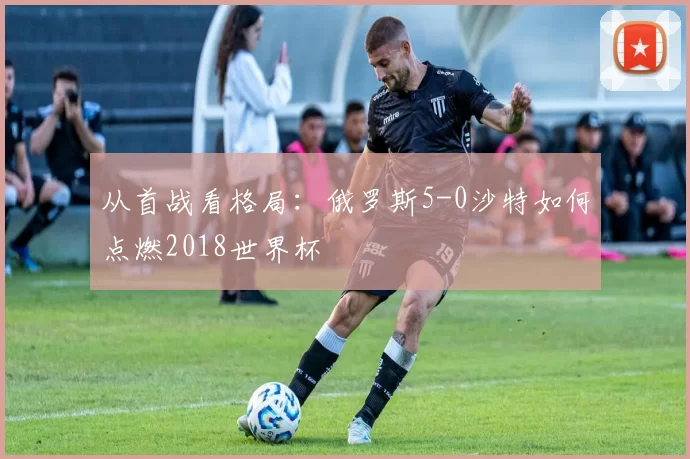 从首战看格局：俄罗斯5-0沙特如何点燃2018世界杯