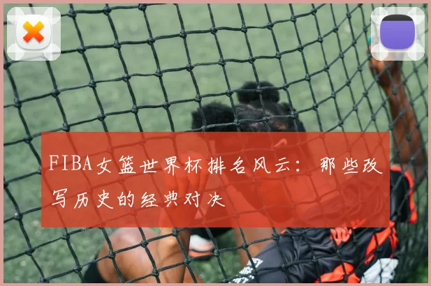 FIBA女篮世界杯排名风云:那些改写历史的经典对决