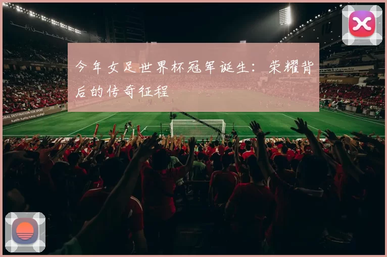 今年女足世界杯冠军诞生:荣耀背后的传奇征程