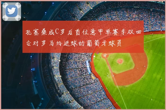 孔塞桑成C罗后首位意甲单赛季双回合对罗马均进球的葡萄牙球员