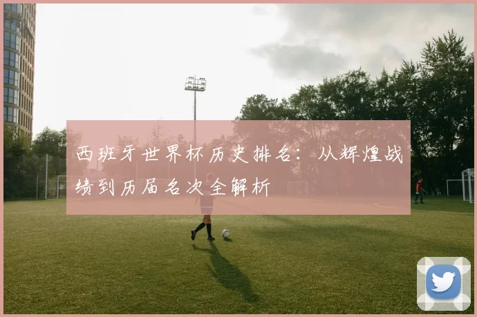 西班牙世界杯历史排名：从辉煌战绩到历届名次全解析