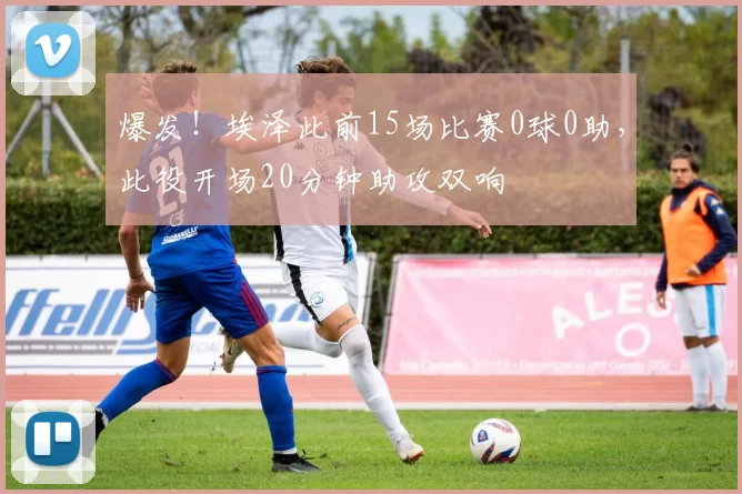 爆发！埃泽此前15场比赛0球0助，此役开场20分钟助攻双响