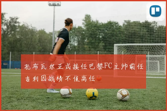 孔布瓦尔正式接任巴黎FC主帅前任吉利因战绩不佳离任