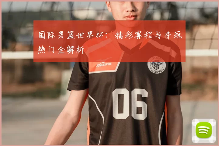 国际男篮世界杯：精彩赛程与夺冠热门全解析