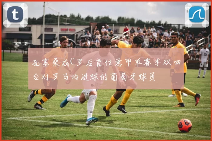 孔塞桑成C罗后首位意甲单赛季双回合对罗马均进球的葡萄牙球员