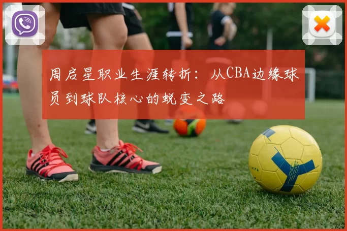 周启星职业生涯转折：从CBA边缘球员到球队核心的蜕变之路