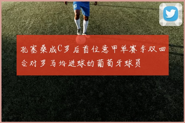 孔塞桑成C罗后首位意甲单赛季双回合对罗马均进球的葡萄牙球员