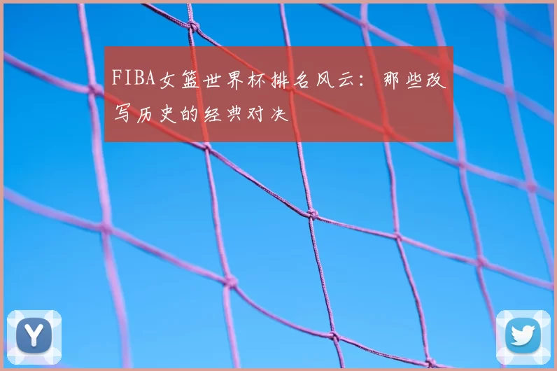 FIBA女篮世界杯排名风云：那些改写历史的经典对决