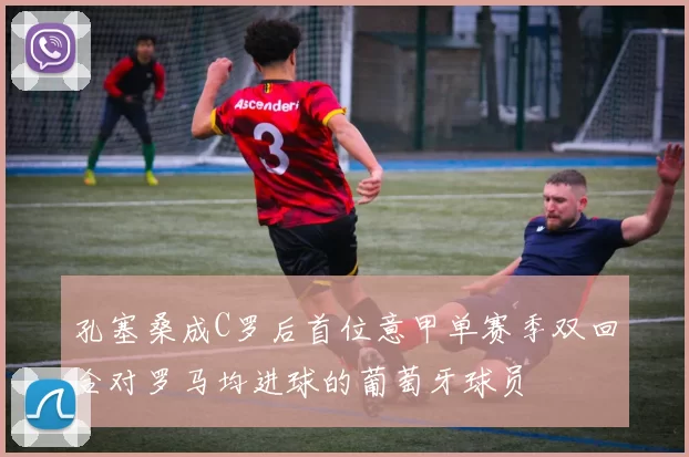 孔塞桑成C罗后首位意甲单赛季双回合对罗马均进球的葡萄牙球员