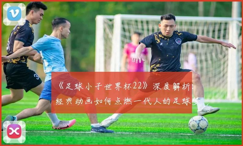 《足球小子世界杯22》深度解析：经典动画如何点燃一代人的足球梦？