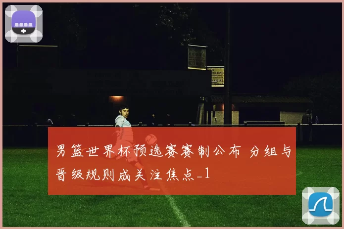 男篮世界杯预选赛赛制公布 分组与晋级规则成关注焦点_1