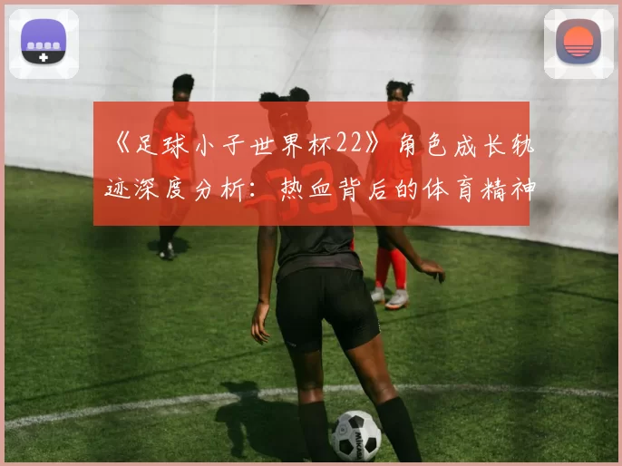 《足球小子世界杯22》角色成长轨迹深度分析:热血背后的体育精神内核