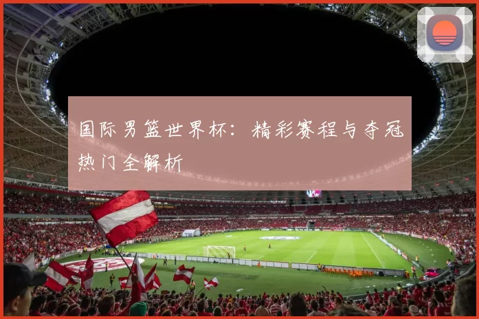 国际男篮世界杯：精彩赛程与夺冠热门全解析