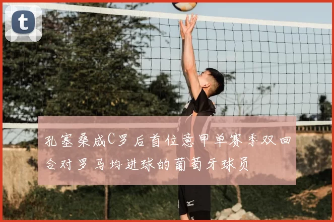 孔塞桑成C罗后首位意甲单赛季双回合对罗马均进球的葡萄牙球员