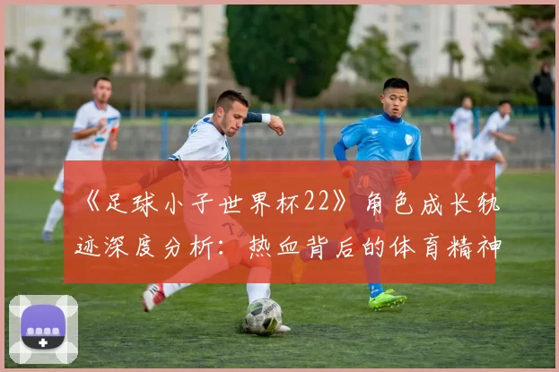 《足球小子世界杯22》角色成长轨迹深度分析：热血背后的体育精神内核