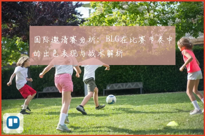 国际邀请赛分析:BLG在比赛节奏中的出色表现与战术解析