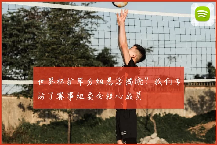 世界杯扩军分组悬念揭晓?我们专访了赛事组委会核心成员