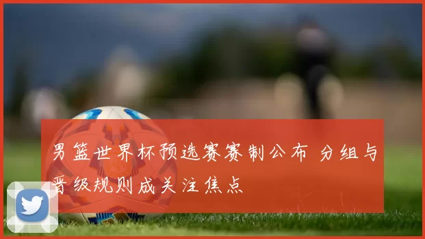 男篮世界杯预选赛赛制公布 分组与晋级规则成关注焦点