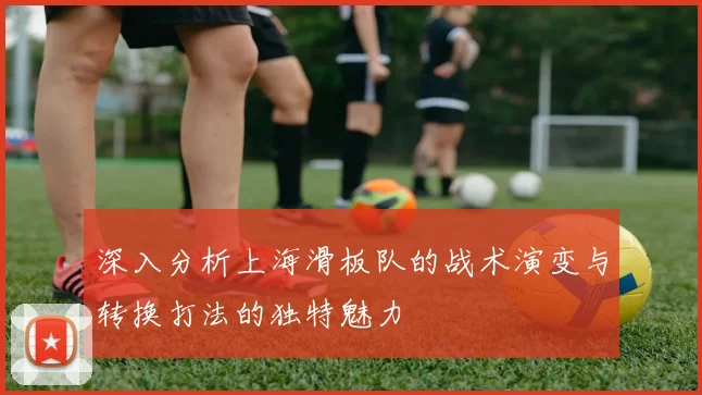 深入分析上海滑板队的战术演变与转换打法的独特魅力