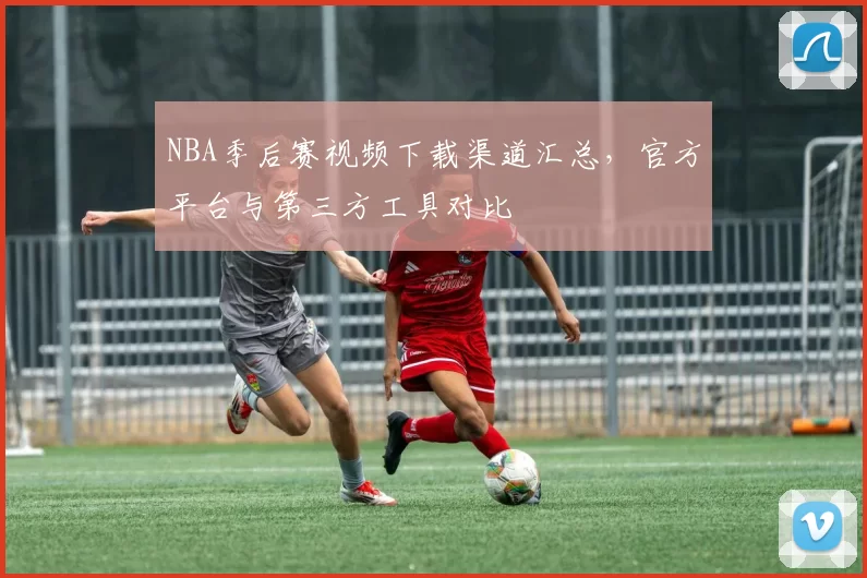NBA季后赛视频下载渠道汇总，官方平台与第三方工具对比