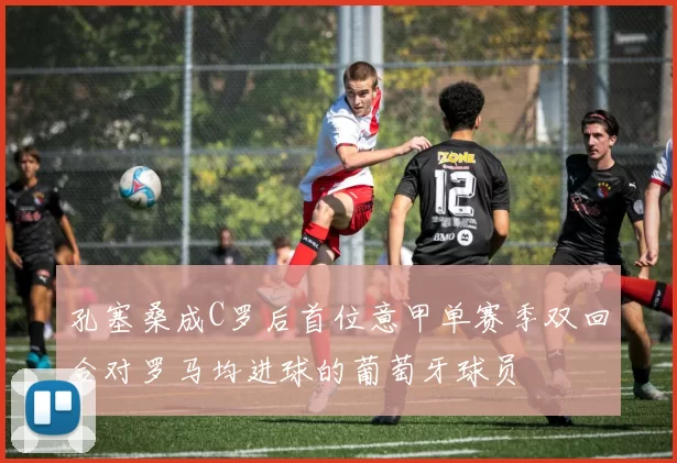 孔塞桑成C罗后首位意甲单赛季双回合对罗马均进球的葡萄牙球员