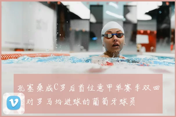 孔塞桑成C罗后首位意甲单赛季双回合对罗马均进球的葡萄牙球员