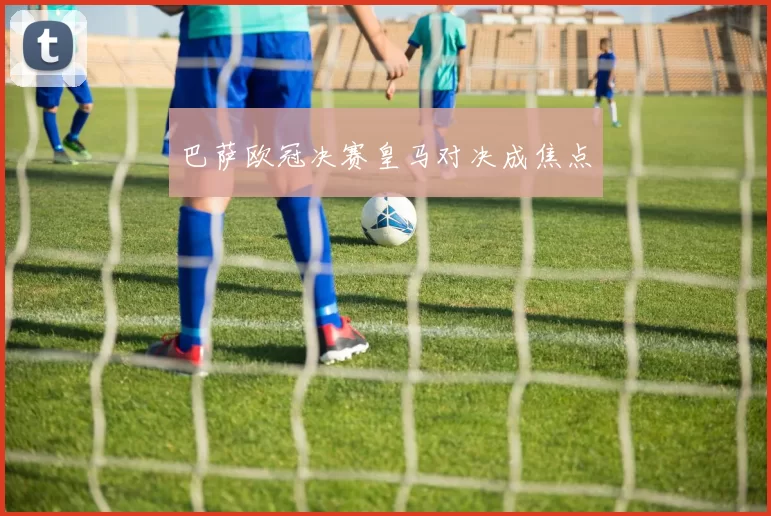巴萨欧冠决赛皇马对决成焦点