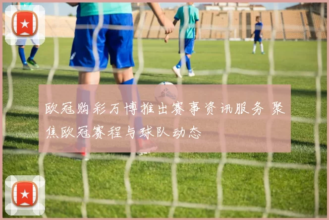 欧冠购彩万博推出赛事资讯服务 聚焦欧冠赛程与球队动态