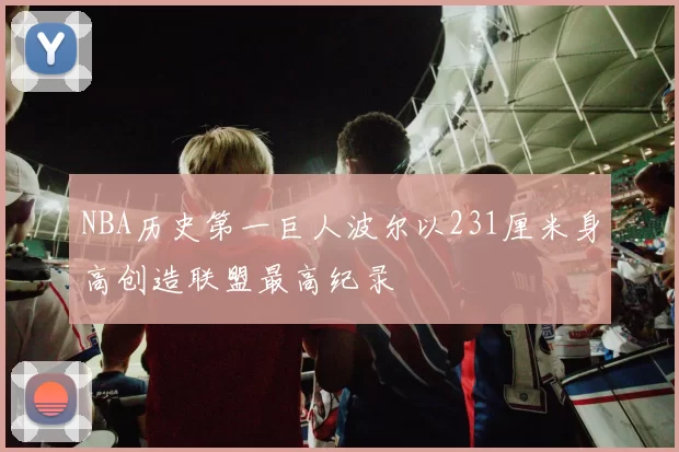 NBA历史第一巨人波尔以231厘米身高创造联盟最高纪录