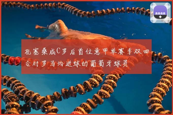 孔塞桑成C罗后首位意甲单赛季双回合对罗马均进球的葡萄牙球员