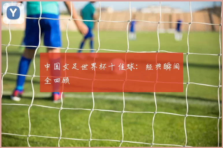 中国女足世界杯十佳球:经典瞬间全回顾