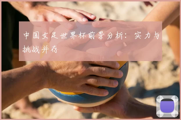 中国女足世界杯前景分析:实力与挑战并存