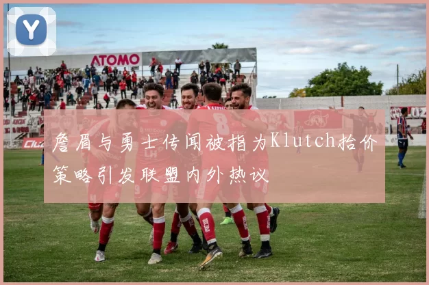 詹眉与勇士传闻被指为Klutch抬价策略引发联盟内外热议