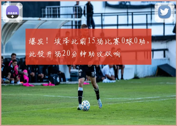 爆发！埃泽此前15场比赛0球0助，此役开场20分钟助攻双响