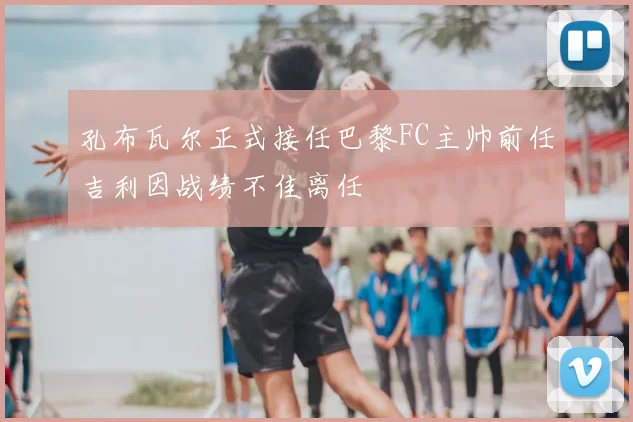 孔布瓦尔正式接任巴黎FC主帅前任吉利因战绩不佳离任