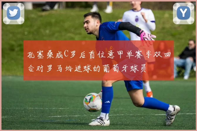 孔塞桑成C罗后首位意甲单赛季双回合对罗马均进球的葡萄牙球员