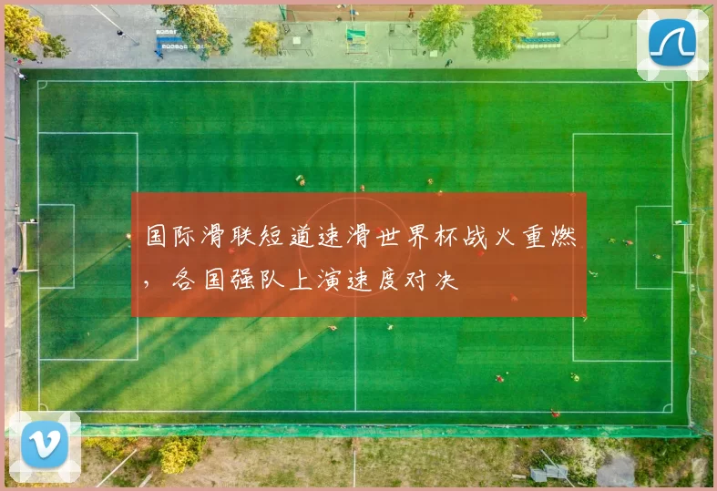 国际滑联短道速滑世界杯战火重燃,各国强队上演速度对决