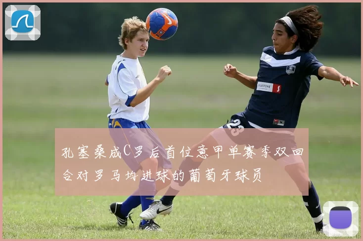 孔塞桑成C罗后首位意甲单赛季双回合对罗马均进球的葡萄牙球员