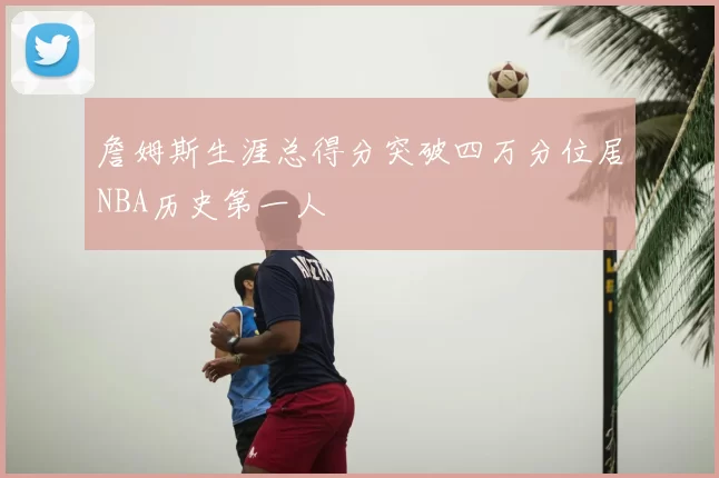 詹姆斯生涯总得分突破四万分位居NBA历史第一人