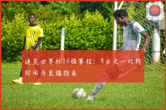 速览世界杯16强赛程:8分之一对阵时间与直播指南