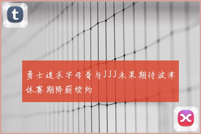 勇士追求字母哥与JJJ未果期待波津休赛期降薪续约