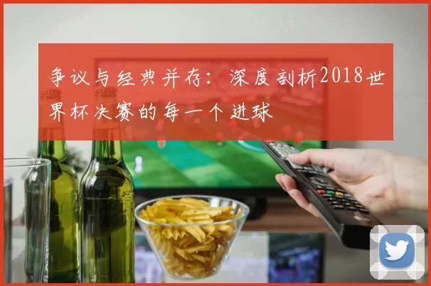 争议与经典并存：深度剖析2018世界杯决赛的每一个进球