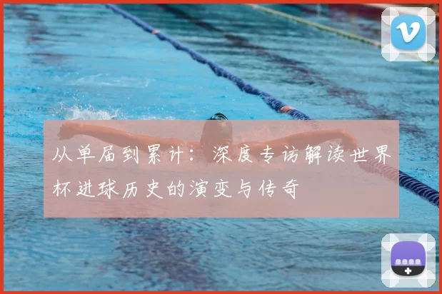 从单届到累计：深度专访解读世界杯进球历史的演变与传奇