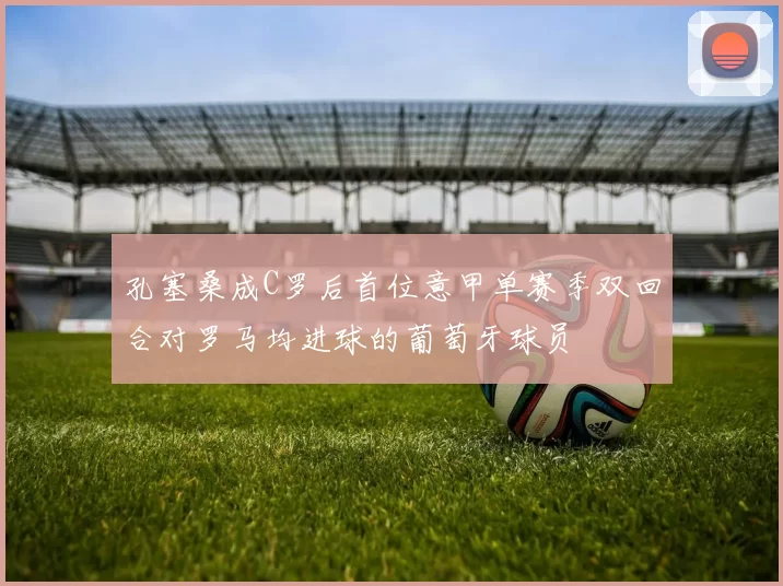 孔塞桑成C罗后首位意甲单赛季双回合对罗马均进球的葡萄牙球员