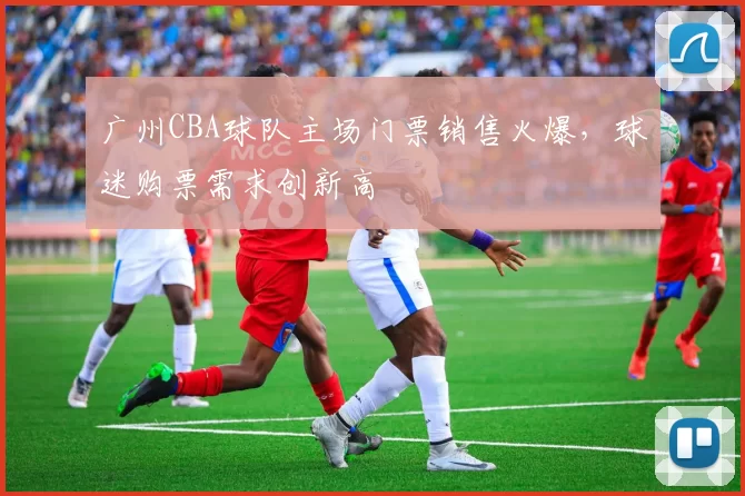 广州CBA球队主场门票销售火爆，球迷购票需求创新高